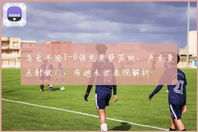 马竞半场1-0领先奥萨苏纳,卢克曼点射破门,布迪米尔表现解析