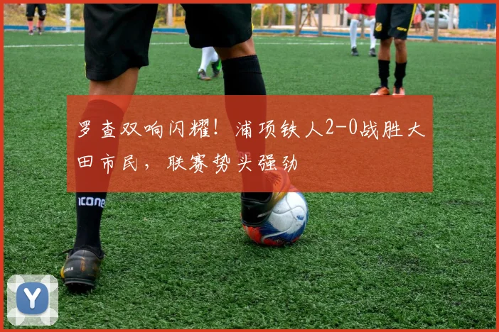 罗查双响闪耀！浦项铁人2-0战胜大田市民，联赛势头强劲