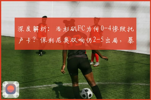 深度解析：洛杉矶FC为何0-4惨败托卢卡？保利尼奥双响仍2-5出局，暴露三大问题