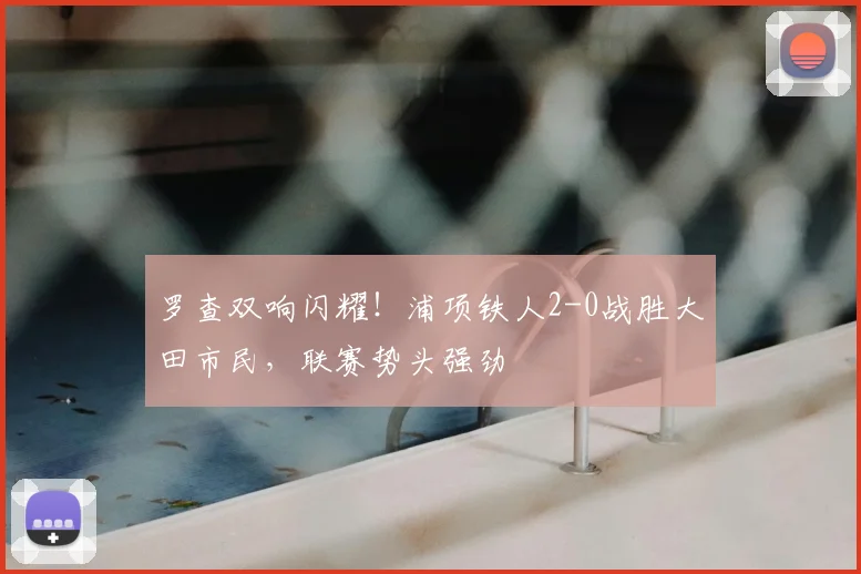 罗查双响闪耀！浦项铁人2-0战胜大田市民，联赛势头强劲