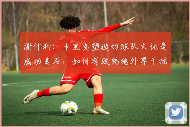 谢什科：卡里克塑造的球队文化是成功基石，如何有效隔绝外界干扰？