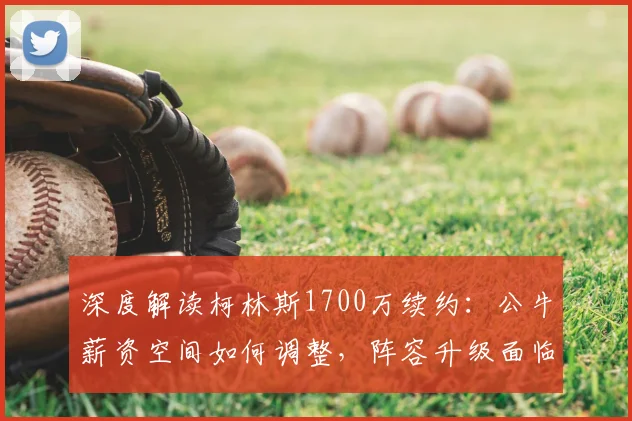 深度解读柯林斯1700万续约:公牛薪资空间如何调整,阵容升级面临哪些挑战?