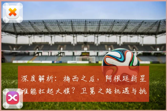 深度解析:梅西之后,阿根廷新星谁能扛起大旗?卫冕之路机遇与挑战