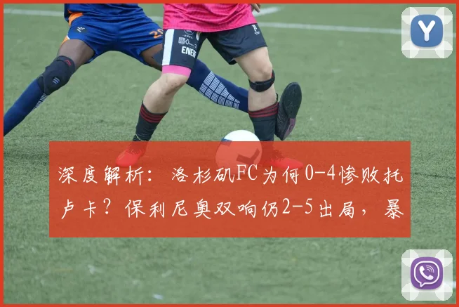 深度解析：洛杉矶FC为何0-4惨败托卢卡？保利尼奥双响仍2-5出局，暴露三大问题